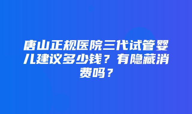 唐山正规医院三代试管婴儿建议多少钱？有隐藏消费吗？