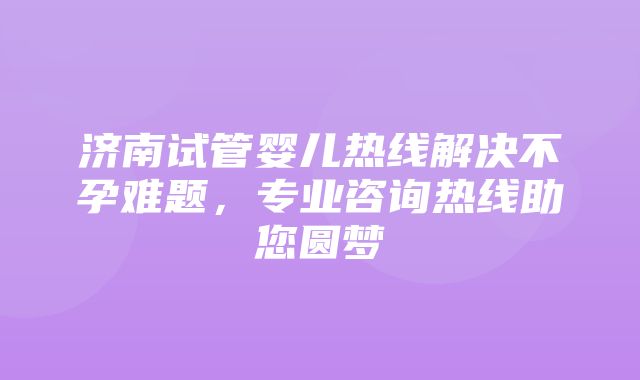 济南试管婴儿热线解决不孕难题，专业咨询热线助您圆梦