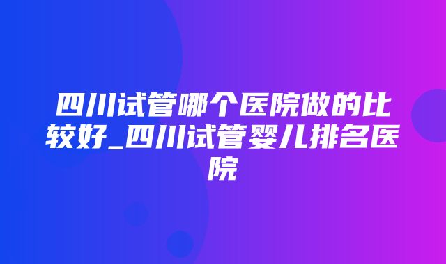 四川试管哪个医院做的比较好_四川试管婴儿排名医院