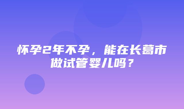 怀孕2年不孕，能在长葛市做试管婴儿吗？