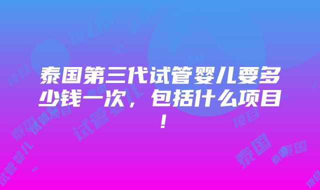 泰国第三代试管婴儿要多少钱一次，包括什么项目！