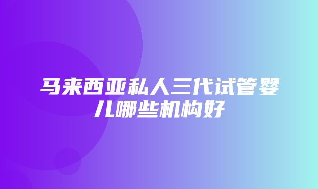 马来西亚私人三代试管婴儿哪些机构好