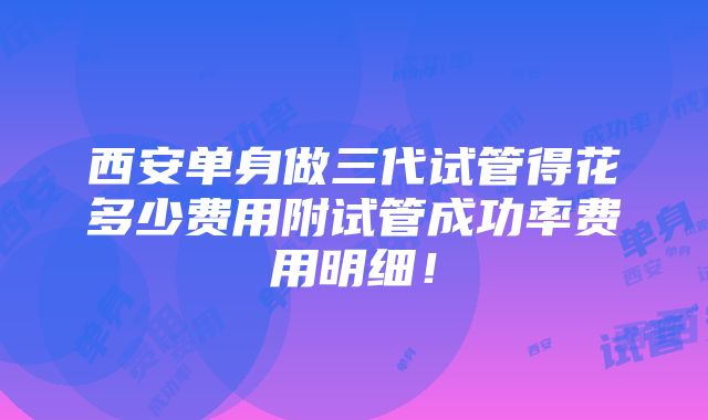 西安单身做三代试管得花多少费用附试管成功率费用明细！