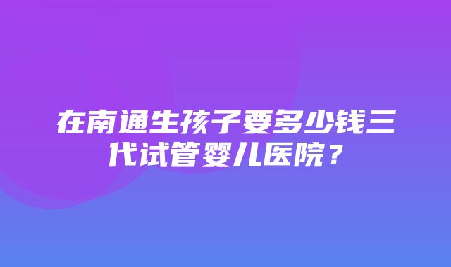 在南通生孩子要多少钱三代试管婴儿医院？