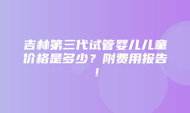 吉林第三代试管婴儿儿童价格是多少？附费用报告！