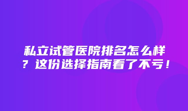 私立试管医院排名怎么样？这份选择指南看了不亏！