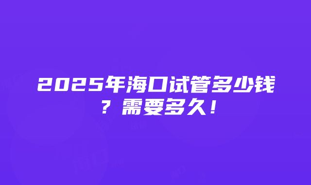 2025年海口试管多少钱？需要多久！