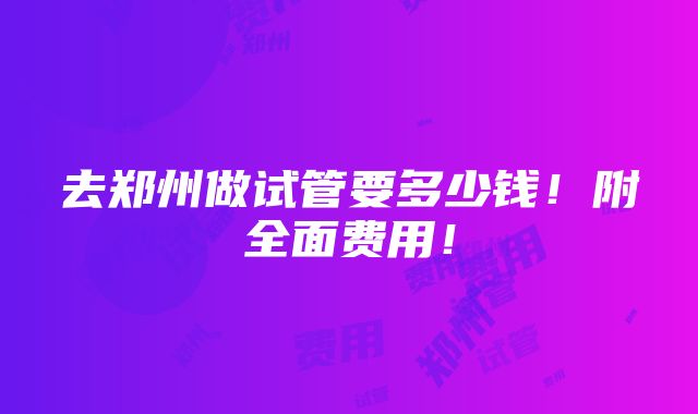 去郑州做试管要多少钱！附全面费用！