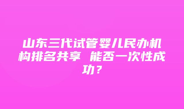 山东三代试管婴儿民办机构排名共享 能否一次性成功？