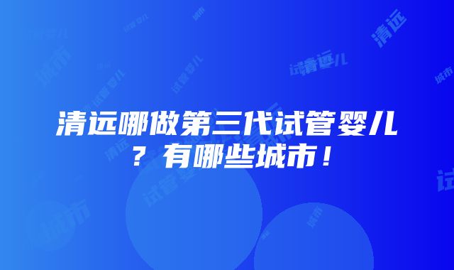 清远哪做第三代试管婴儿？有哪些城市！