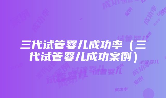 三代试管婴儿成功率（三代试管婴儿成功案例）