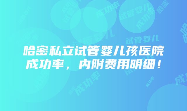 哈密私立试管婴儿孩医院成功率，内附费用明细！