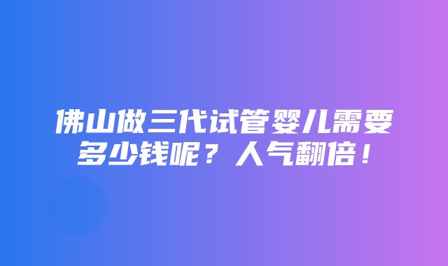 佛山做三代试管婴儿需要多少钱呢？人气翻倍！