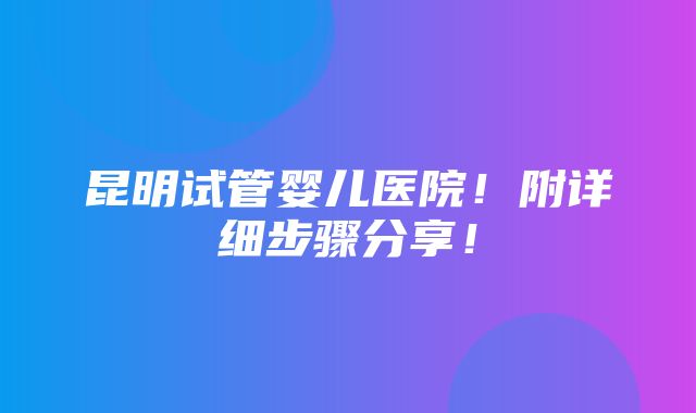 昆明试管婴儿医院！附详细步骤分享！