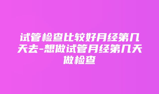 试管检查比较好月经第几天去-想做试管月经第几天做检查