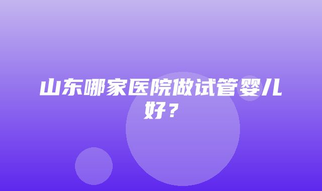 山东哪家医院做试管婴儿好？