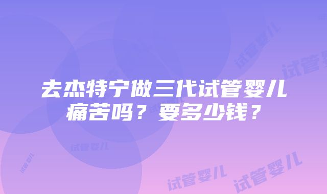 去杰特宁做三代试管婴儿痛苦吗？要多少钱？