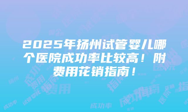 2025年扬州试管婴儿哪个医院成功率比较高！附费用花销指南！