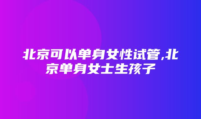 北京可以单身女性试管,北京单身女士生孩子