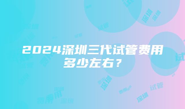 2024深圳三代试管费用多少左右？