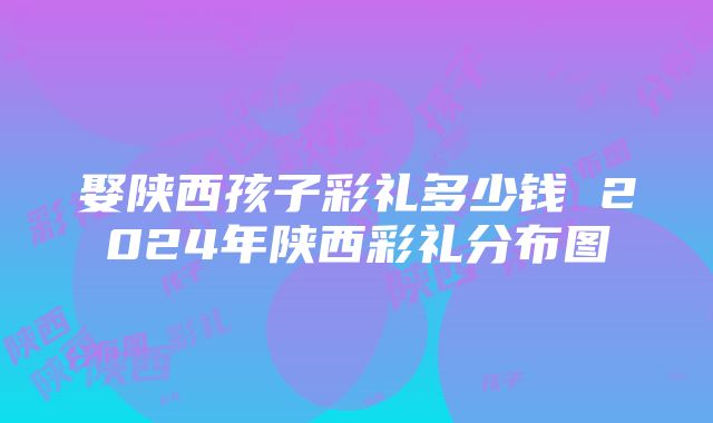 娶陕西孩子彩礼多少钱 2024年陕西彩礼分布图