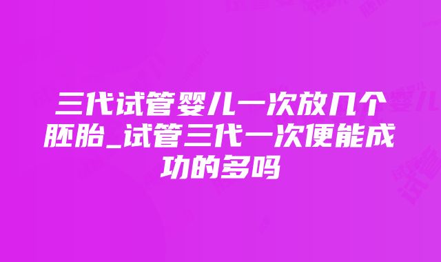 三代试管婴儿一次放几个胚胎_试管三代一次便能成功的多吗