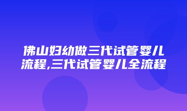 佛山妇幼做三代试管婴儿流程,三代试管婴儿全流程