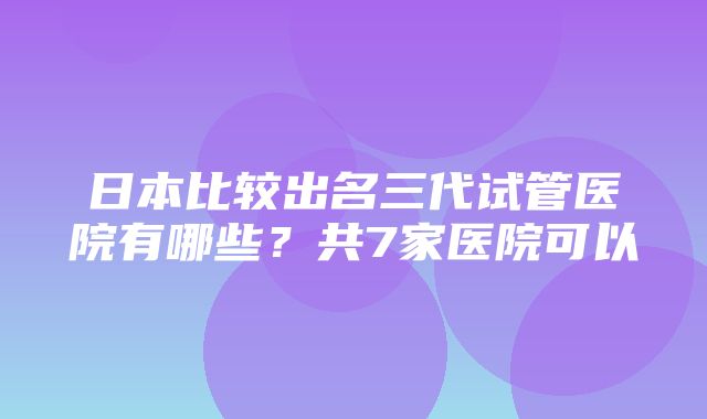 日本比较出名三代试管医院有哪些？共7家医院可以