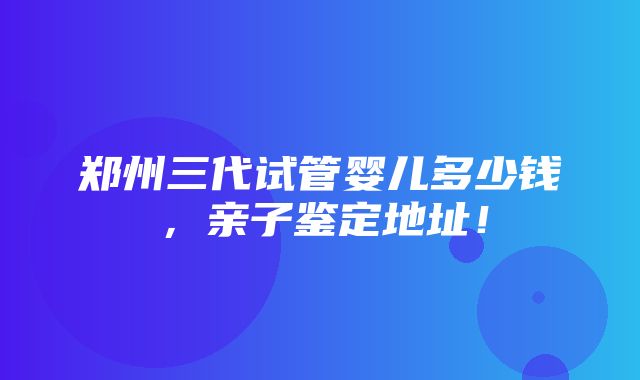 郑州三代试管婴儿多少钱，亲子鉴定地址！