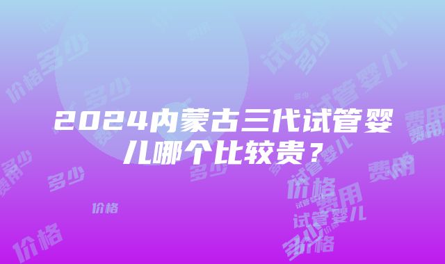 2024内蒙古三代试管婴儿哪个比较贵？