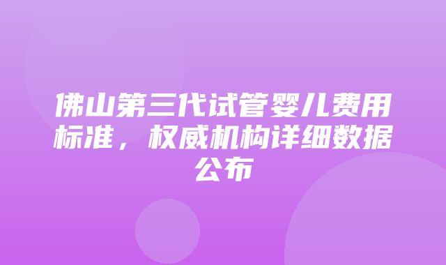 佛山第三代试管婴儿费用标准，权威机构详细数据公布