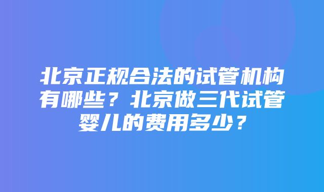 北京正规合法的试管机构有哪些？北京做三代试管婴儿的费用多少？