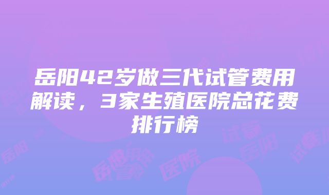 岳阳42岁做三代试管费用解读，3家生殖医院总花费排行榜