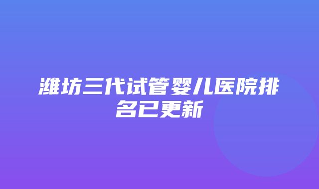 潍坊三代试管婴儿医院排名已更新