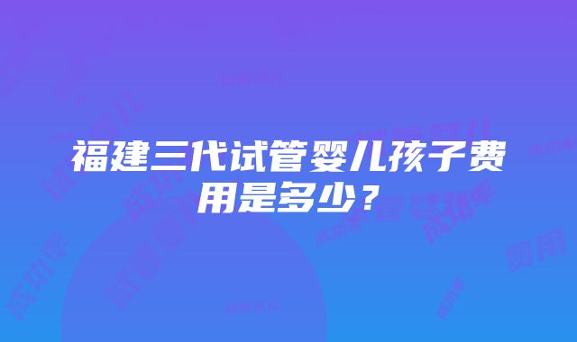 福建三代试管婴儿孩子费用是多少？