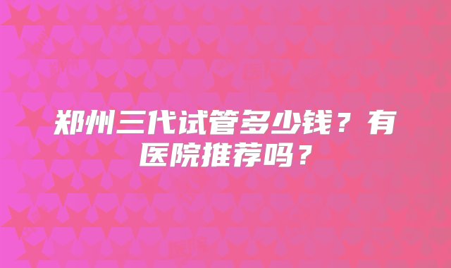 郑州三代试管多少钱？有医院推荐吗？