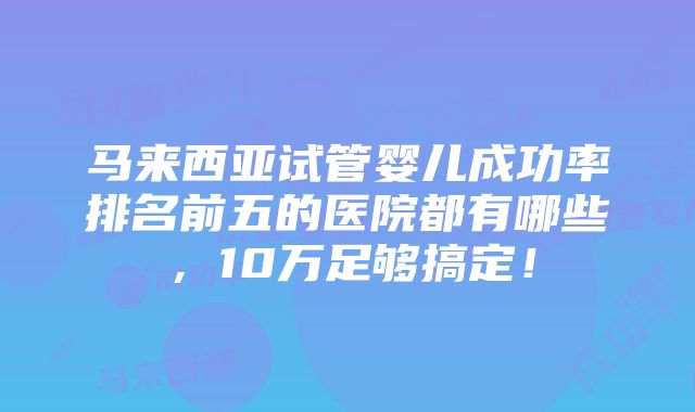 马来西亚试管婴儿成功率排名前五的医院都有哪些，10万足够搞定！