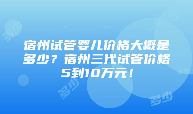 宿州试管婴儿价格大概是多少？宿州三代试管价格5到10万元！