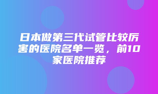 日本做第三代试管比较厉害的医院名单一览，前10家医院推荐