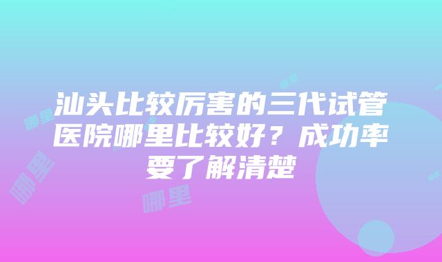 汕头比较厉害的三代试管医院哪里比较好？成功率要了解清楚