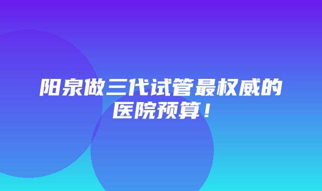 阳泉做三代试管最权威的医院预算！