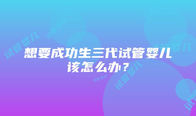 想要成功生三代试管婴儿该怎么办？