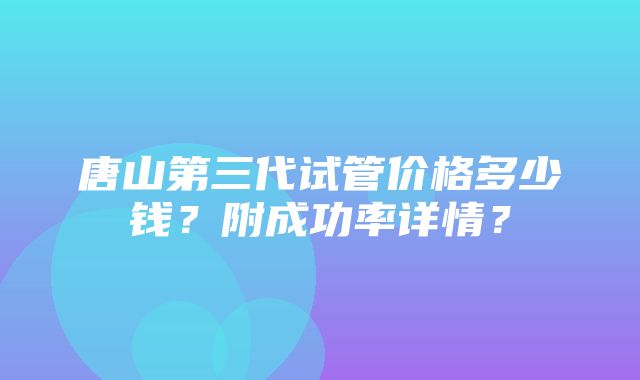 唐山第三代试管价格多少钱？附成功率详情？