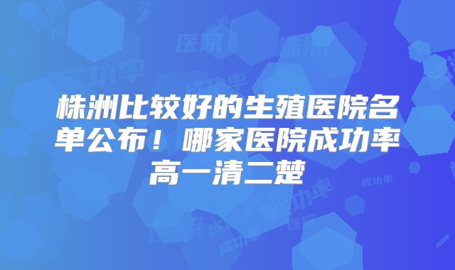 株洲比较好的生殖医院名单公布！哪家医院成功率高一清二楚