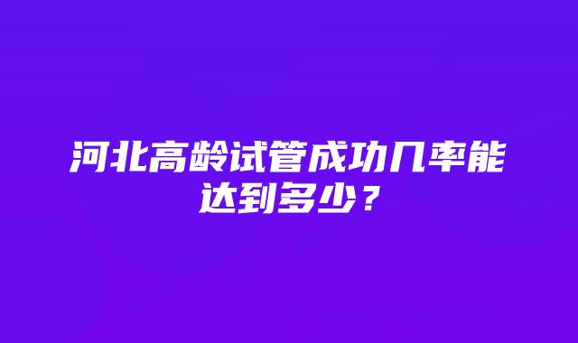 河北高龄试管成功几率能达到多少？