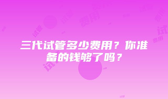 三代试管多少费用？你准备的钱够了吗？