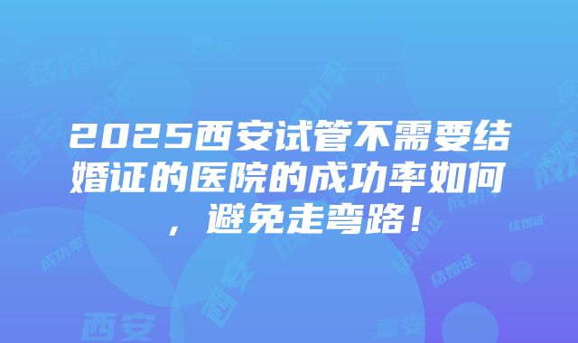 2025西安试管不需要结婚证的医院的成功率如何，避免走弯路！