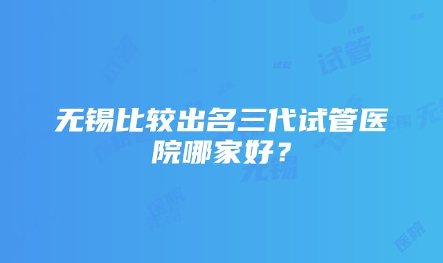 无锡比较出名三代试管医院哪家好？