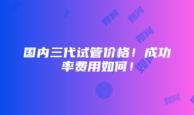 国内三代试管价格！成功率费用如何！