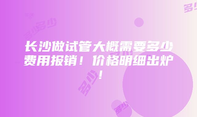 长沙做试管大概需要多少费用报销！价格明细出炉！